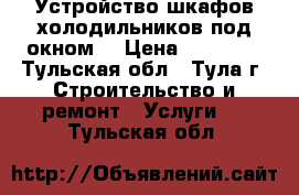 Устройство шкафов-холодильников под окном. › Цена ­ 10 000 - Тульская обл., Тула г. Строительство и ремонт » Услуги   . Тульская обл.